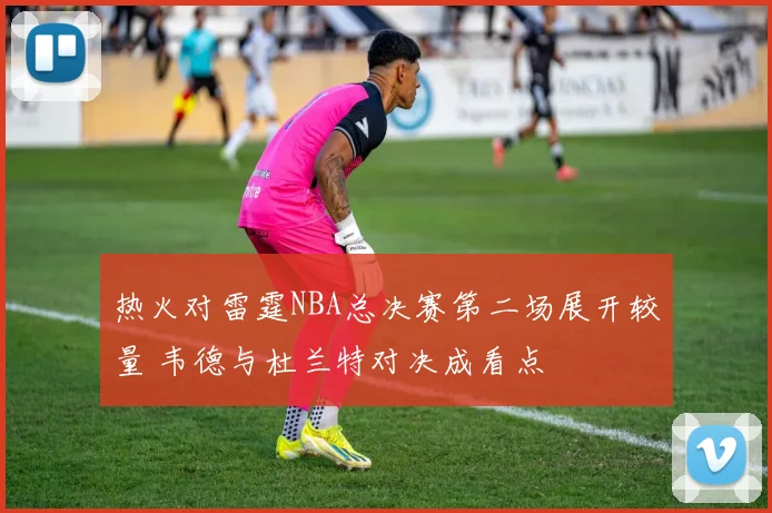 热火对雷霆NBA总决赛第二场展开较量 韦德与杜兰特对决成看点