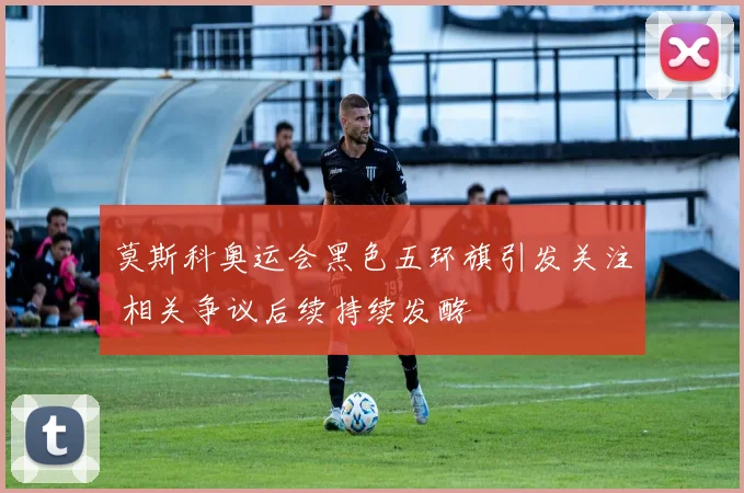 莫斯科奥运会黑色五环旗引发关注 相关争议后续持续发酵