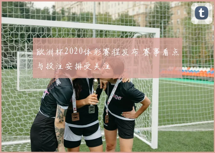 欧洲杯2020体彩赛程发布 赛事看点与投注安排受关注