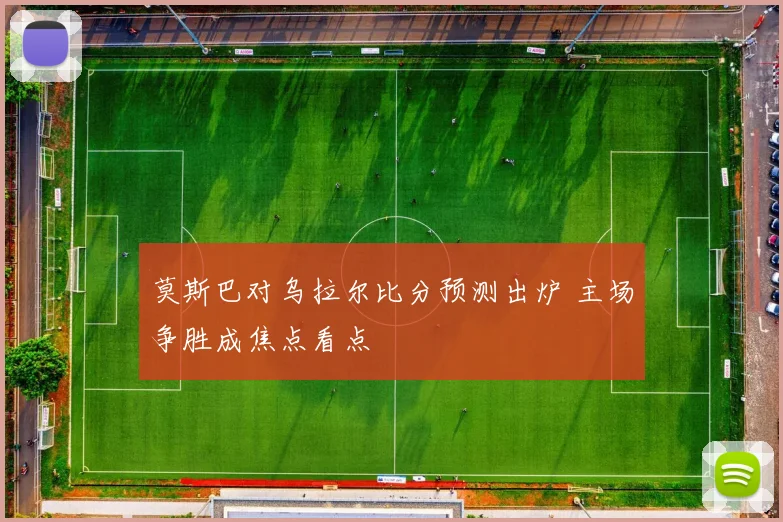 莫斯巴对乌拉尔比分预测出炉 主场争胜成焦点看点