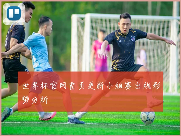世界杯官网首页更新小组赛出线形势分析