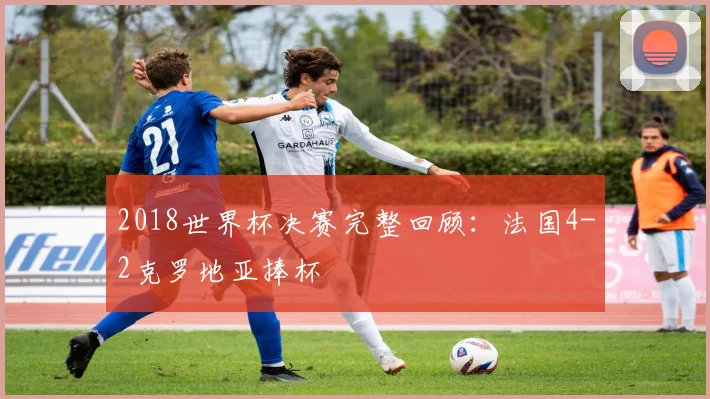 2018世界杯决赛完整回顾:法国4-2克罗地亚捧杯