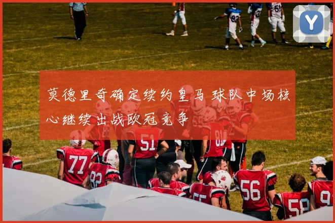 莫德里奇确定续约皇马 球队中场核心继续出战欧冠竞争