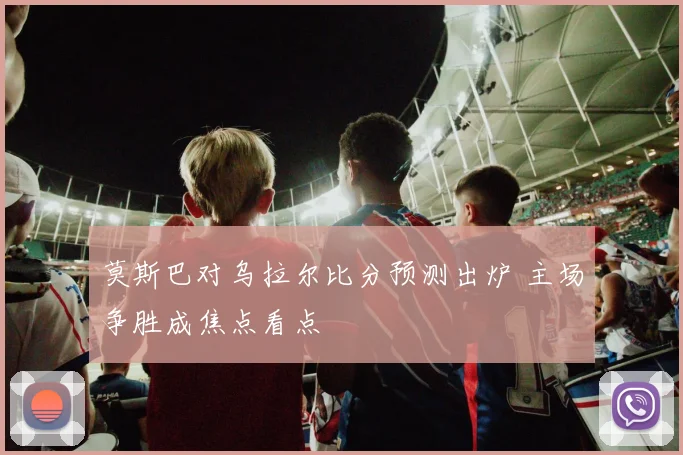 莫斯巴对乌拉尔比分预测出炉 主场争胜成焦点看点