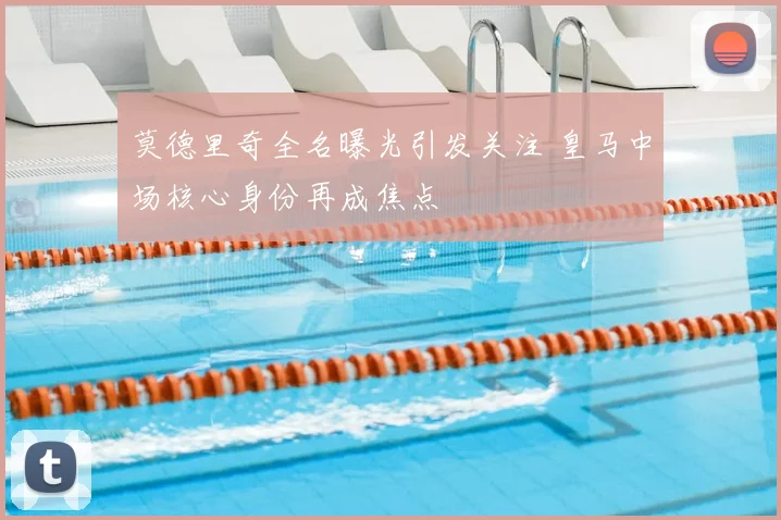 莫德里奇全名曝光引发关注 皇马中场核心身份再成焦点