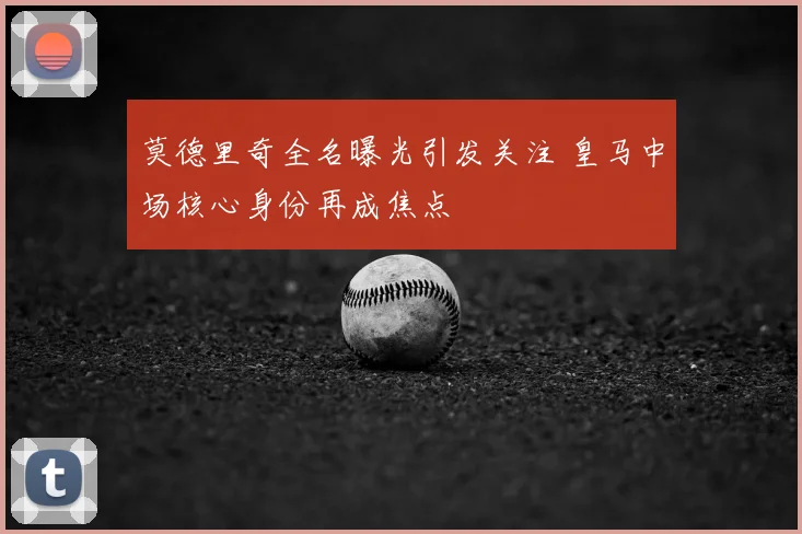 莫德里奇全名曝光引发关注 皇马中场核心身份再成焦点