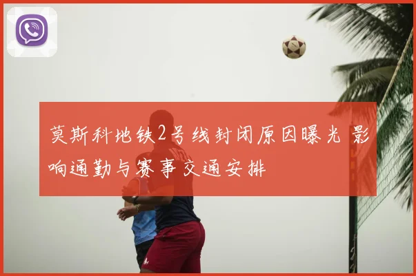 莫斯科地铁2号线封闭原因曝光 影响通勤与赛事交通安排