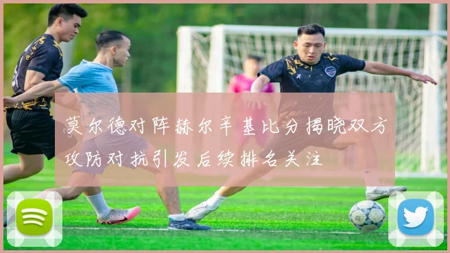 莫尔德对阵赫尔辛基比分揭晓双方攻防对抗引发后续排名关注