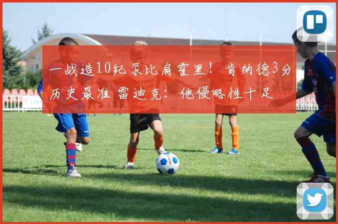 一战造10纪录比肩霍里！肯纳德3分历史最准 雷迪克：他侵略性十足