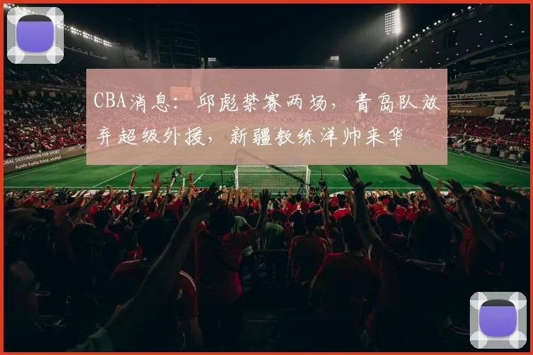 CBA消息：邱彪禁赛两场，青岛队放弃超级外援，新疆教练洋帅来华