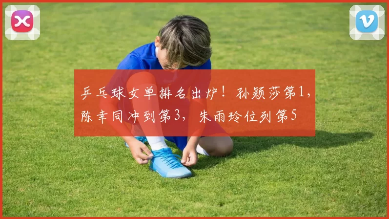 乒乓球女单排名出炉！孙颖莎第1，陈幸同冲到第3，朱雨玲位列第5