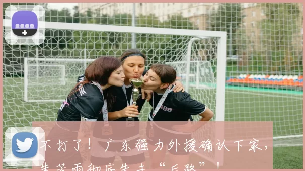 不打了！广东强力外援确认下家，朱芳雨彻底失去“后路”！