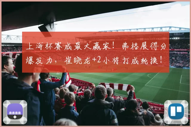 上海杯赛成最大赢家!弗格展得分爆发力,崔晓龙+2小将打成轮换!