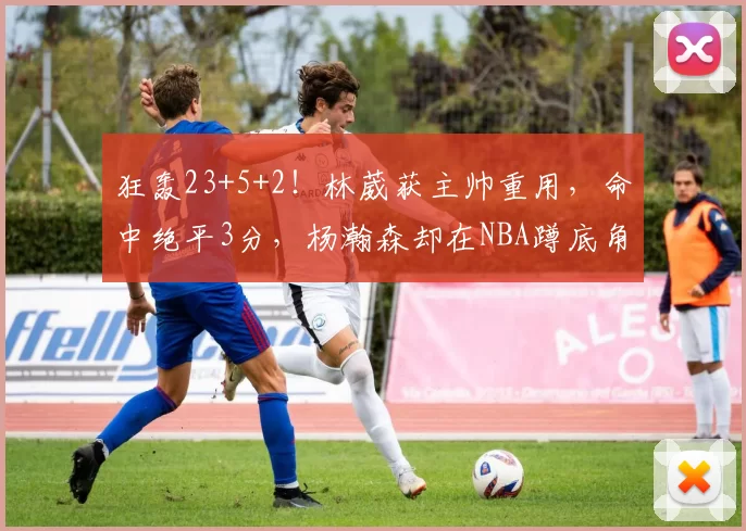 狂轰23+5+2！林葳获主帅重用，命中绝平3分，杨瀚森却在NBA蹲底角