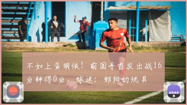 不如上黄明依！前国手首发出战16分钟得0分，球迷：邹阳的玩具