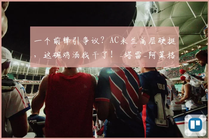 一个前锋引争议？AC米兰高层硬挺，这碗鸡汤我干了！_塔雷_阿莱格里_质疑