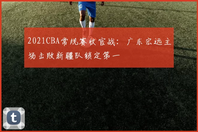 2021CBA常规赛收官战：广东宏远主场击败新疆队锁定第一