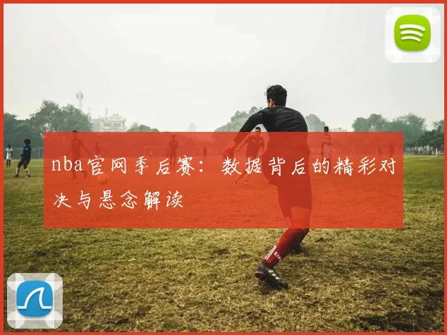 nba官网季后赛：数据背后的精彩对决与悬念解读