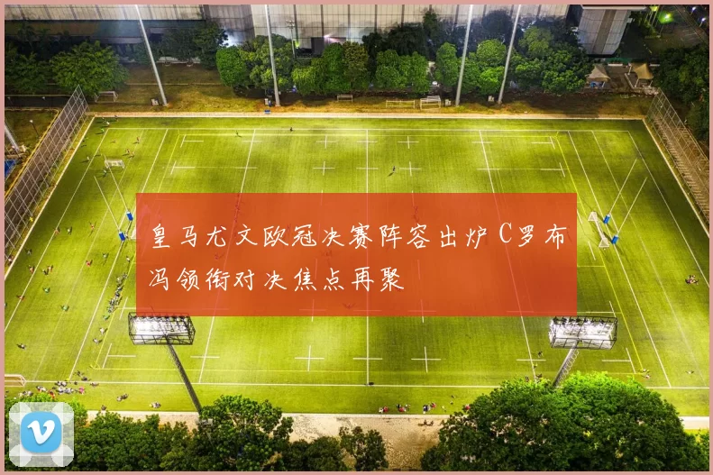 皇马尤文欧冠决赛阵容出炉 C罗布冯领衔对决焦点再聚