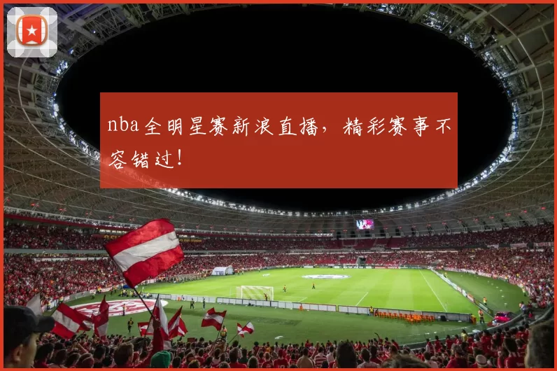 nba全明星赛新浪直播，精彩赛事不容错过！