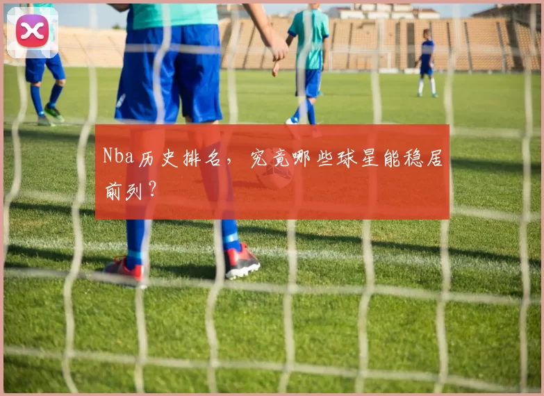 Nba历史排名，究竟哪些球星能稳居前列？