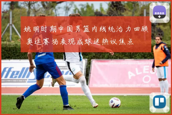 姚明时期中国男篮内线统治力回顾 奥运赛场表现成球迷热议焦点