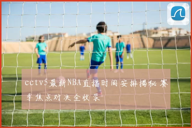 cctv5最新NBA直播时间安排揭秘 赛季焦点对决全收录