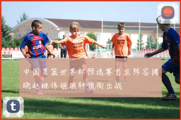 中国男篮世界杯预选赛首发阵容揭晓赵继伟胡明轩领衔出战