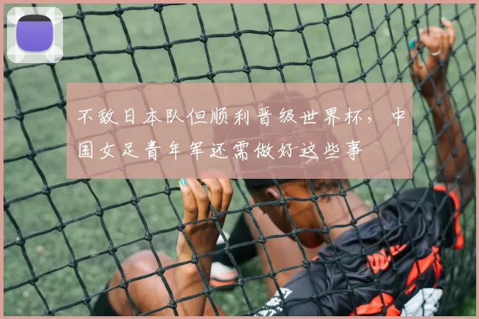 不敌日本队但顺利晋级世界杯，中国女足青年军还需做好这些事