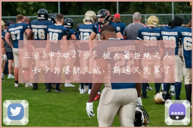 三分5中5砍27分！被火箭拒绝之人，如今打爆航天城，斯通又失算了