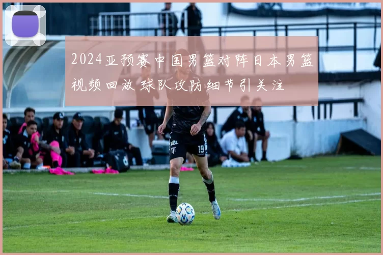 2024亚预赛中国男篮对阵日本男篮视频回放 球队攻防细节引关注