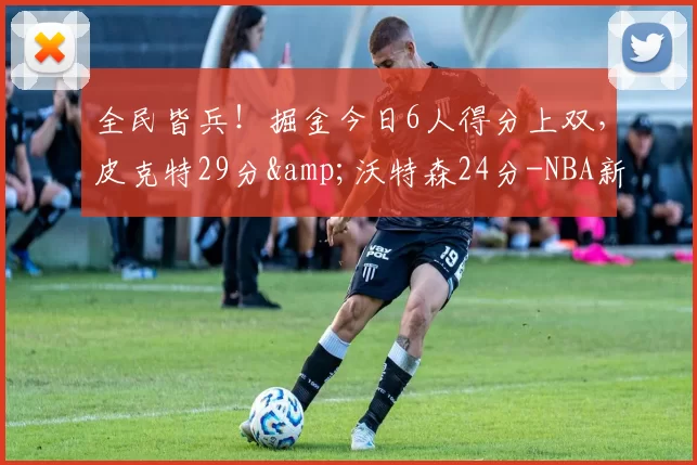 全民皆兵！掘金今日6人得分上双，皮克特29分&沃特森24分-NBA新闻