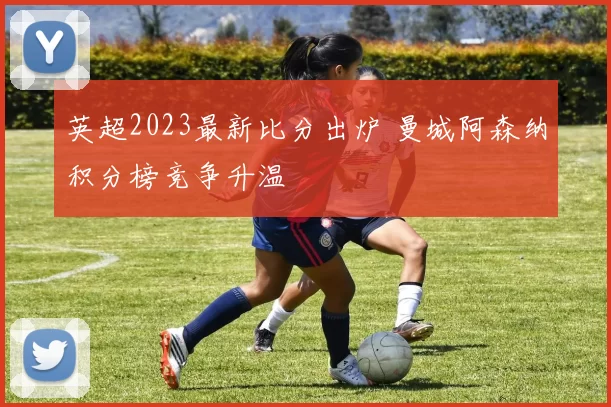 英超2023最新比分出炉 曼城阿森纳积分榜竞争升温