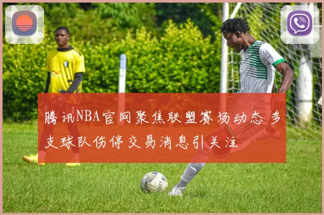 腾讯NBA官网聚焦联盟赛场动态 多支球队伤停交易消息引关注