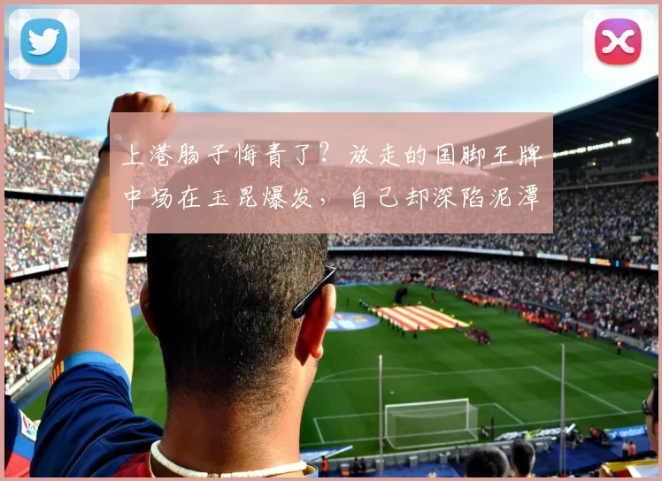 上港肠子悔青了？放走的国脚王牌中场在玉昆爆发，自己却深陷泥潭_徐新_1_亚冠