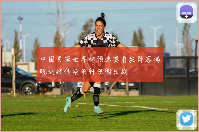 中国男篮世界杯预选赛首发阵容揭晓赵继伟胡明轩领衔出战