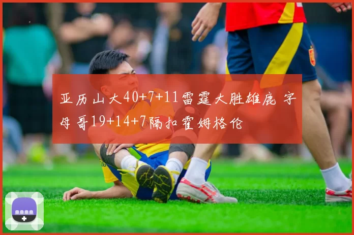 亚历山大40+7+11雷霆大胜雄鹿 字母哥19+14+7隔扣霍姆格伦