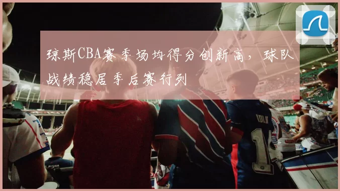 琼斯CBA赛季场均得分创新高，球队战绩稳居季后赛行列