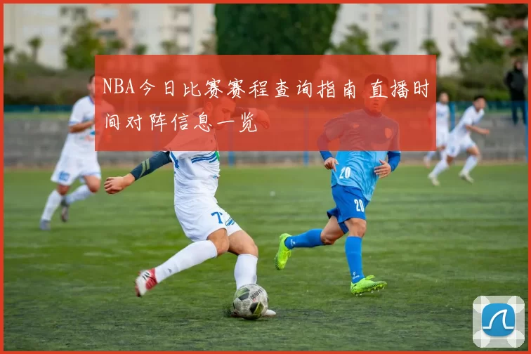 NBA今日比赛赛程查询指南 直播时间对阵信息一览