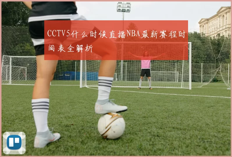 CCTV5什么时候直播NBA最新赛程时间表全解析