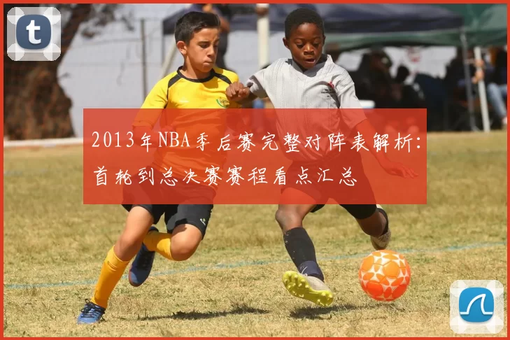 2013年NBA季后赛完整对阵表解析：首轮到总决赛赛程看点汇总