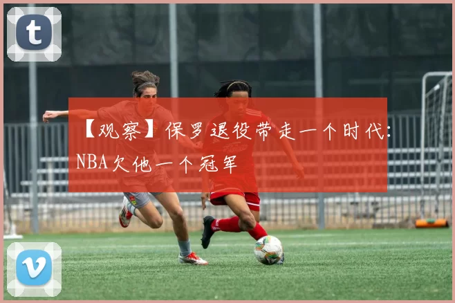 【观察】保罗退役带走一个时代:NBA欠他一个冠军