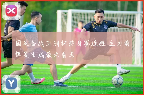 国足备战亚洲杯热身赛连胜 主力前锋复出成最大看点